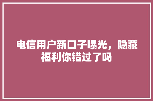 电信用户新口子曝光，隐藏福利你错过了吗