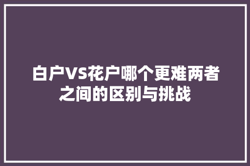 白户VS花户哪个更难两者之间的区别与挑战