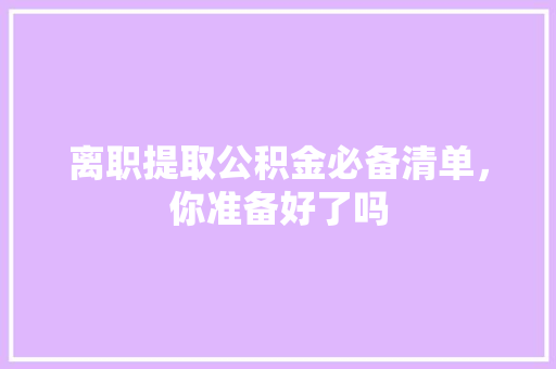离职提取公积金必备清单，你准备好了吗