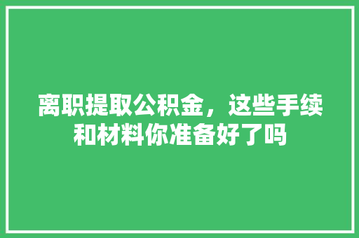 离职提取公积金，这些手续和材料你准备好了吗