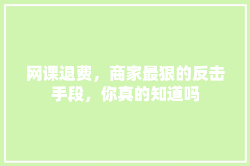 网课退费，商家最狠的反击手段，你真的知道吗