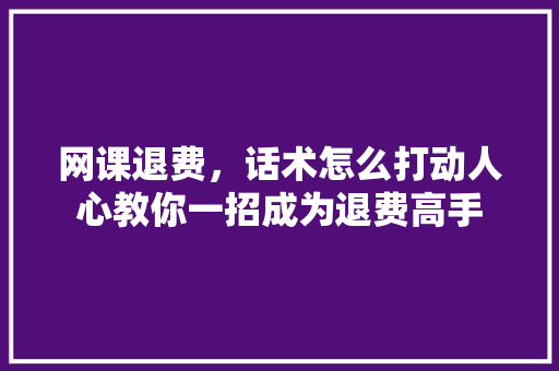 网课退费，话术怎么打动人心教你一招成为退费高手