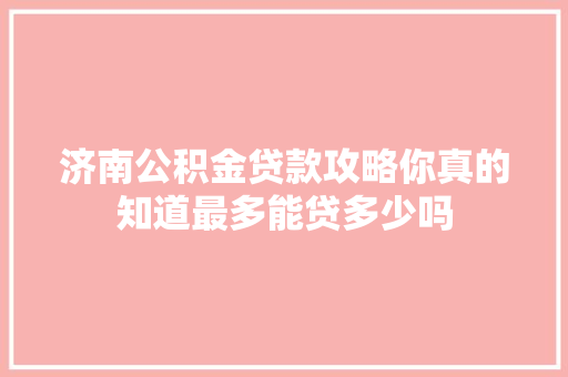 济南公积金贷款攻略你真的知道最多能贷多少吗