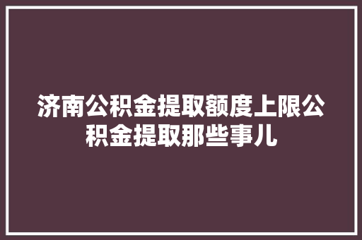 济南公积金提取额度上限公积金提取那些事儿