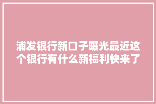浦发银行新口子曝光最近这个银行有什么新福利快来了解一下