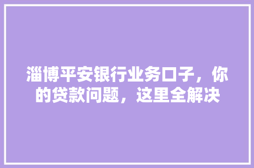 淄博平安银行业务口子，你的贷款问题，这里全解决