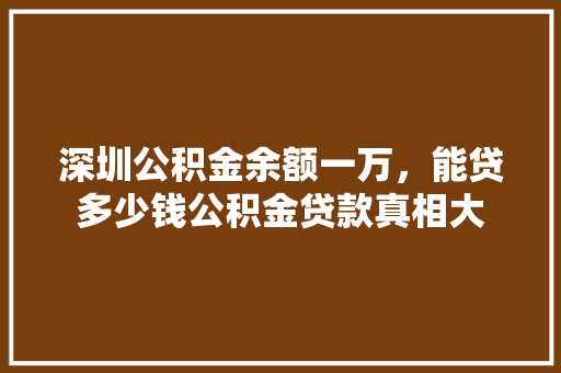 深圳公积金余额一万，能贷多少钱公积金贷款真相大