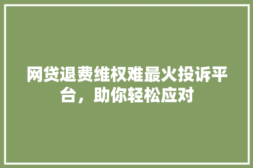 网贷退费维权难最火投诉平台，助你轻松应对