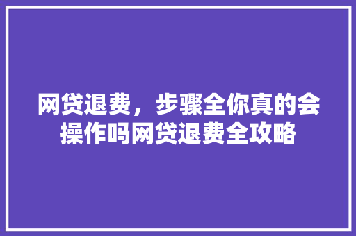 网贷退费，步骤全你真的会操作吗网贷退费全攻略