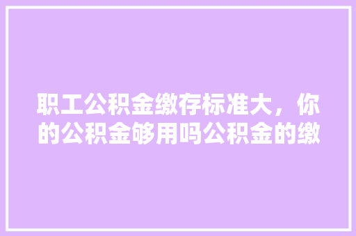 职工公积金缴存标准大，你的公积金够用吗公积金的缴存与使用之路