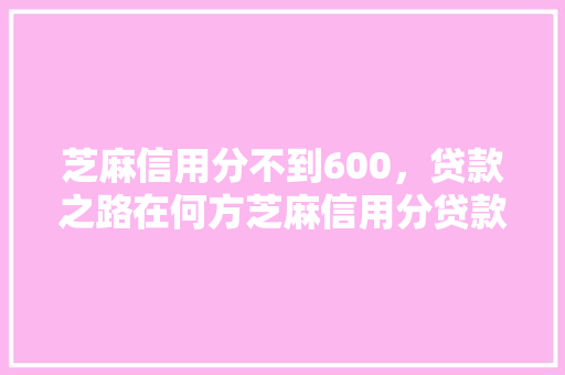 芝麻信用分不到600，贷款之路在何方芝麻信用分贷款口子大