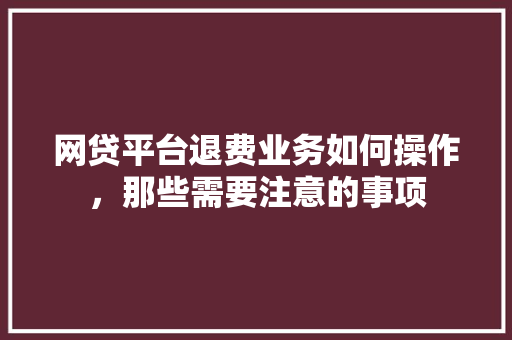 网贷平台退费业务如何操作，那些需要注意的事项