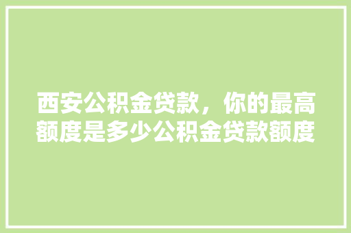 西安公积金贷款，你的最高额度是多少公积金贷款额度上限及影响因素
