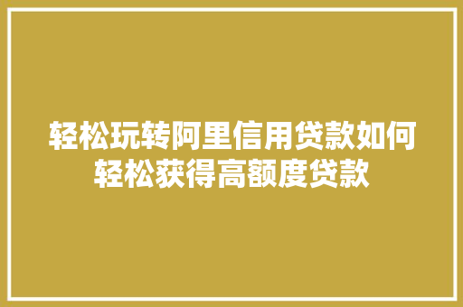 轻松玩转阿里信用贷款如何轻松获得高额度贷款
