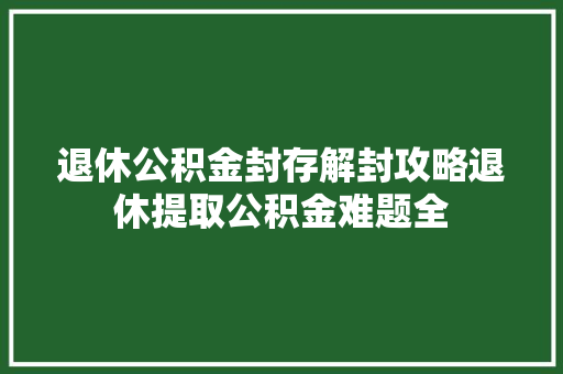 退休公积金封存解封攻略退休提取公积金难题全
