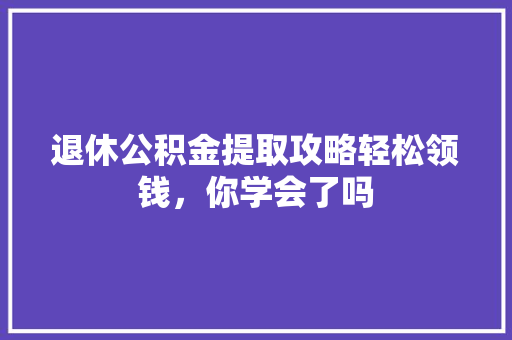 退休公积金提取攻略轻松领钱，你学会了吗  第1张