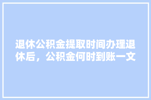 退休公积金提取时间办理退休后，公积金何时到账一文解答你的疑惑