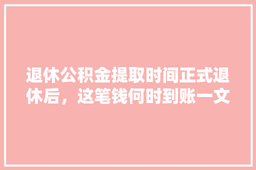 退休公积金提取时间正式退休后，这笔钱何时到账一文详解