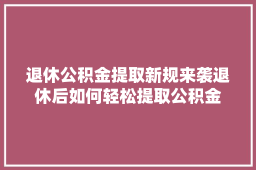 退休公积金提取新规来袭退休后如何轻松提取公积金