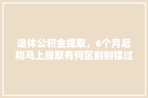 退休公积金提取，6个月后和马上提取有何区别别错过这些关键点