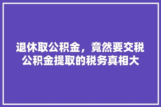 退休取公积金，竟然要交税公积金提取的税务真相大