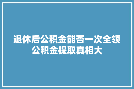 退休后公积金能否一次全领公积金提取真相大  第1张