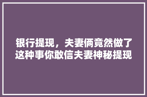 银行提现，夫妻俩竟然做了这种事你敢信夫妻神秘提现背后的真相  第1张
