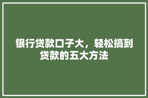 银行贷款口子大，轻松搞到贷款的五大方法