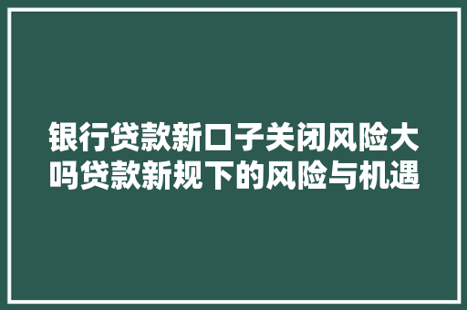 银行贷款新口子关闭风险大吗贷款新规下的风险与机遇