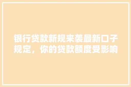 银行贷款新规来袭最新口子规定，你的贷款额度受影响了吗