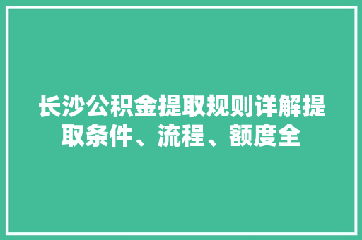 长沙公积金提取规则详解提取条件、流程、额度全