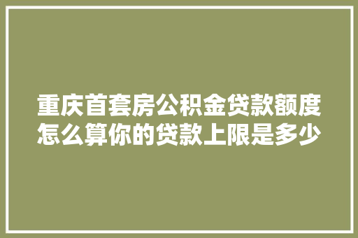 重庆首套房公积金贷款额度怎么算你的贷款上限是多少