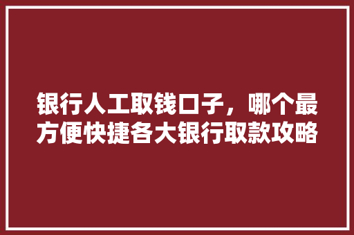 银行人工取钱口子，哪个最方便快捷各大银行取款攻略