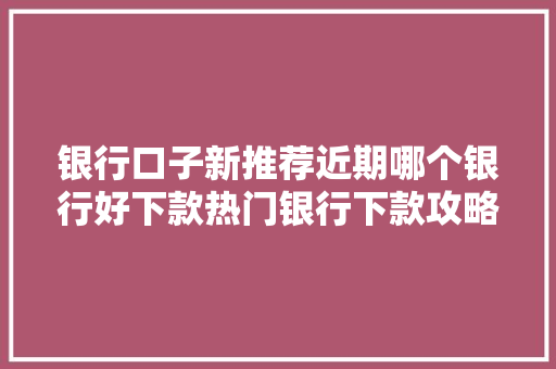 银行口子新推荐近期哪个银行好下款热门银行下款攻略大