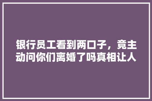 银行员工看到两口子，竟主动问你们离婚了吗真相让人震惊
