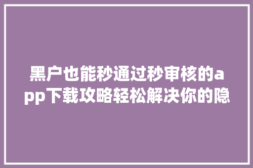 黑户也能秒通过秒审核的app下载攻略轻松解决你的隐私难题