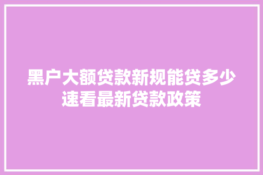 黑户大额贷款新规能贷多少速看最新贷款政策