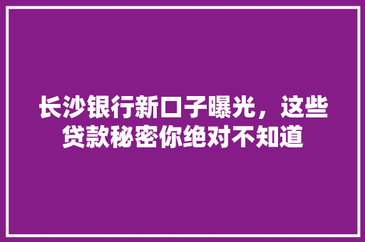 长沙银行新口子曝光，这些贷款秘密你绝对不知道