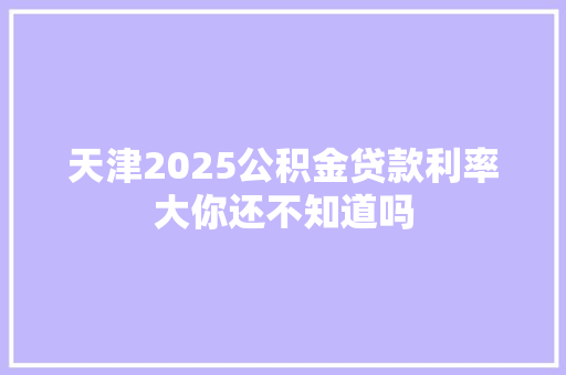 天津2025公积金贷款利率大你还不知道吗