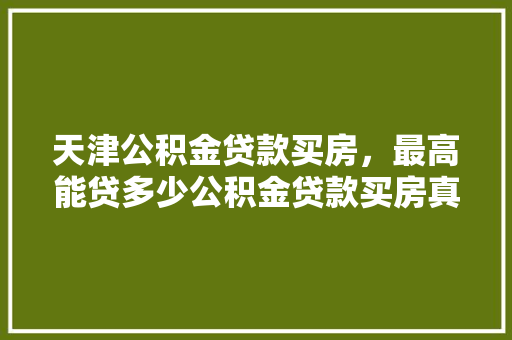 天津公积金贷款买房，最高能贷多少公积金贷款买房真相