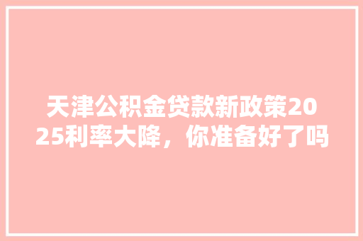 天津公积金贷款新政策2025利率大降，你准备好了吗