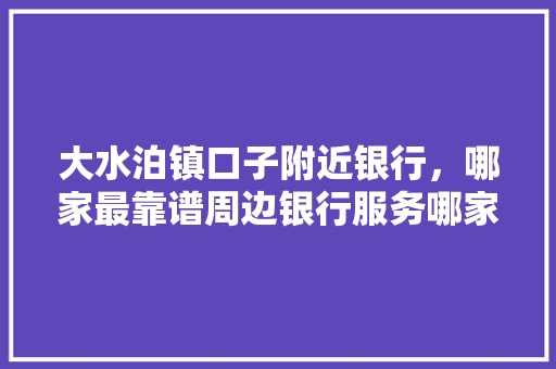 大水泊镇口子附近银行，哪家最靠谱周边银行服务哪家强