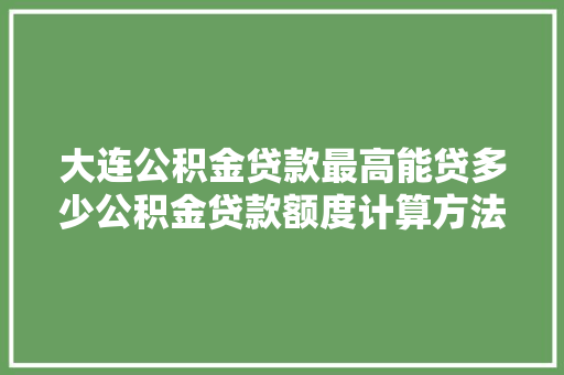 大连公积金贷款最高能贷多少公积金贷款额度计算方法大