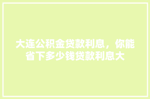 大连公积金贷款利息，你能省下多少钱贷款利息大
