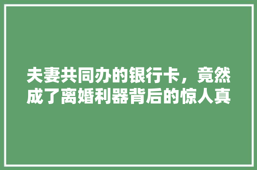 夫妻共同办的银行卡，竟然成了离婚利器背后的惊人真相