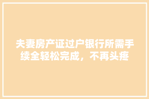 夫妻房产证过户银行所需手续全轻松完成，不再头疼