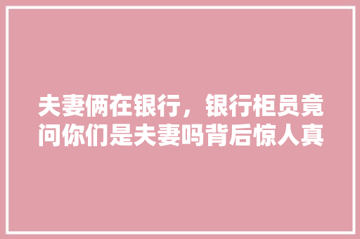 夫妻俩在银行，银行柜员竟问你们是夫妻吗背后惊人真相曝光