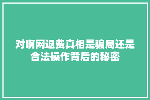 对啊网退费真相是骗局还是合法操作背后的秘密