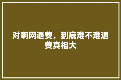 对啊网退费，到底难不难退费真相大