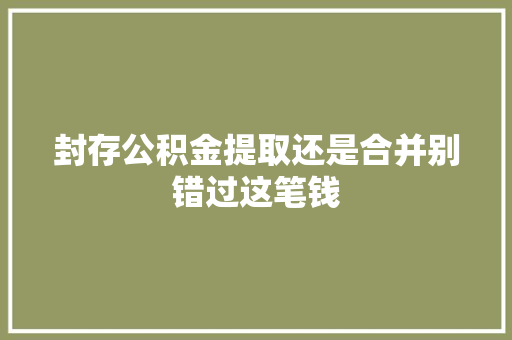封存公积金提取还是合并别错过这笔钱  第1张